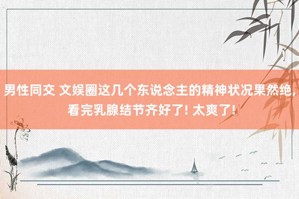 男性同交 文娱圈这几个东说念主的精神状况果然绝, 看完乳腺结节齐好了! 太爽了!