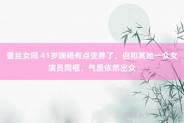 蕾丝女同 41岁斓曦有点变胖了，但和其她一众女演员同框，气质依然出众