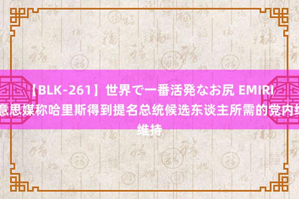 【BLK-261】世界で一番活発なお尻 EMIRI 好意思媒称哈里斯得到提名总统候选东谈主所需的党内维持