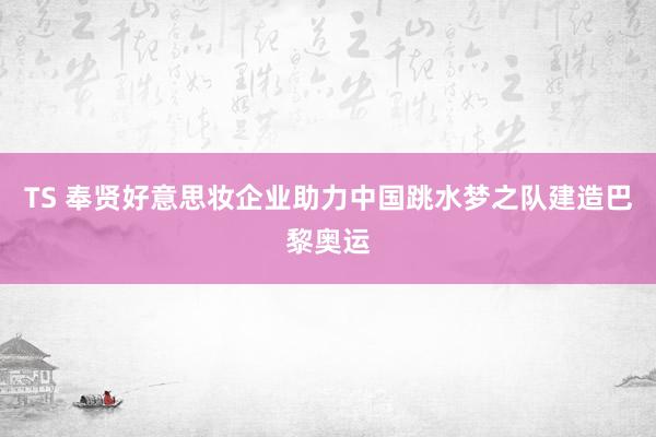 TS 奉贤好意思妆企业助力中国跳水梦之队建造巴黎奥运