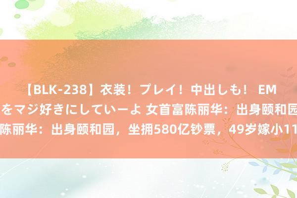 【BLK-238】衣装！プレイ！中出しも！ EMIRIのつぶやき指令で私をマジ好きにしていーよ 女首富陈丽华：出身颐和园，坐拥580亿钞票，49岁嫁小11岁唐僧
