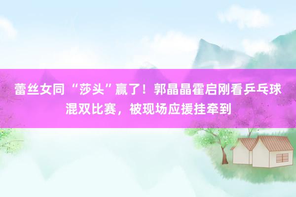 蕾丝女同 “莎头”赢了！郭晶晶霍启刚看乒乓球混双比赛，被现场应援挂牵到