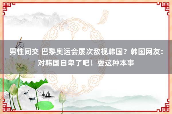 男性同交 巴黎奥运会屡次敌视韩国？韩国网友：对韩国自卑了吧！耍这种本事