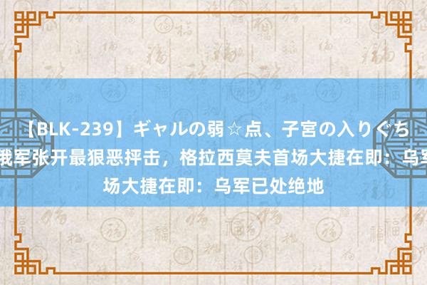 【BLK-239】ギャルの弱☆点、子宮の入りぐちぃ EMIRI 俄军张开最狠恶抨击，格拉西莫夫首场大捷在即：乌军已处绝地