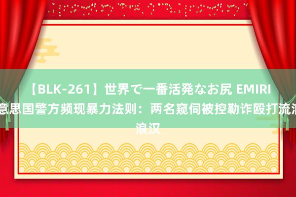 【BLK-261】世界で一番活発なお尻 EMIRI 好意思国警方频现暴力法则：两名窥伺被控勒诈殴打流浪汉