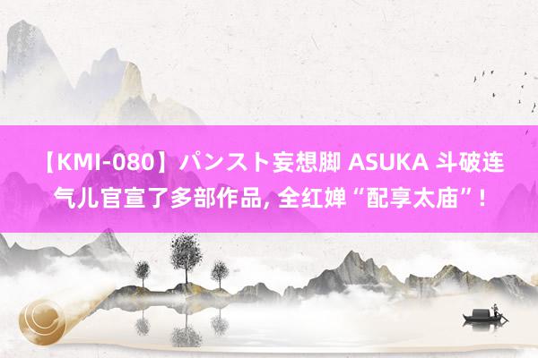 【KMI-080】パンスト妄想脚 ASUKA 斗破连气儿官宣了多部作品, 全红婵“配享太庙”!