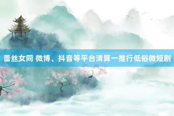 蕾丝女同 微博、抖音等平台清算一推行低俗微短剧