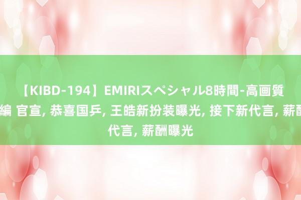 【KIBD-194】EMIRIスペシャル8時間-高画質-特別編 官宣, 恭喜国乒, 王皓新扮装曝光, 接下新代言, 薪酬曝光