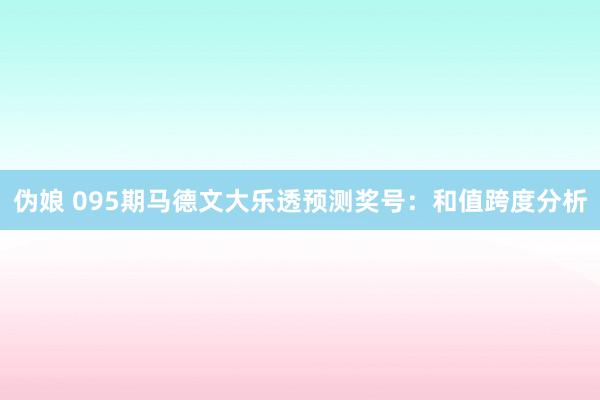 伪娘 095期马德文大乐透预测奖号：和值跨度分析