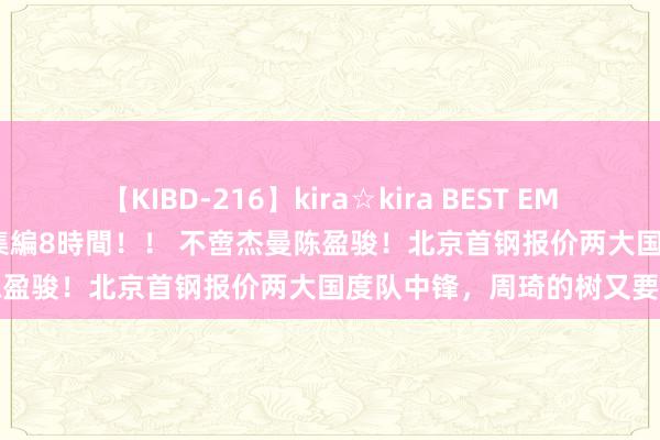 【KIBD-216】kira☆kira BEST EMIRI-中出し性交20発超え-総集編8時間！！ 不啻杰曼陈盈骏！北京首钢报价两大国度队中锋，周琦的树又要上了