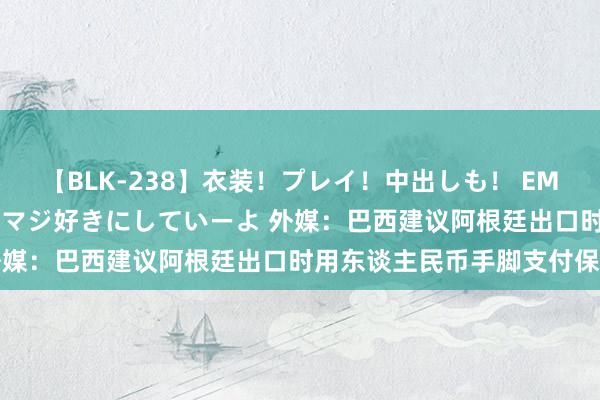 【BLK-238】衣装！プレイ！中出しも！ EMIRIのつぶやき指令で私をマジ好きにしていーよ 外媒：巴西建议阿根廷出口时用东谈主民币手脚支付保证
