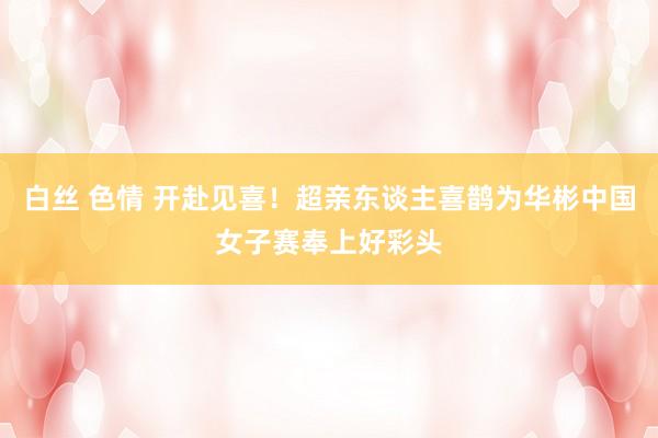 白丝 色情 开赴见喜！超亲东谈主喜鹊为华彬中国女子赛奉上好彩头