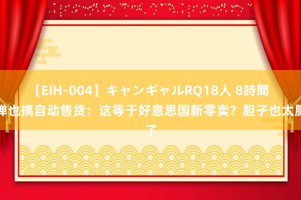 【EIH-004】キャンギャルRQ18人 8時間 枪弹也搞自动售货：这等于好意思国新零卖？胆子也太肥了