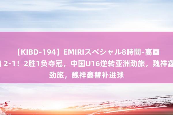 【KIBD-194】EMIRIスペシャル8時間-高画質-特別編 2-1！2胜1负夺冠，中国U16逆转亚洲劲旅，魏祥鑫替补进球