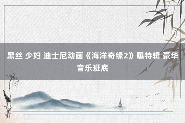 黑丝 少妇 迪士尼动画《海洋奇缘2》曝特辑 豪华音乐班底