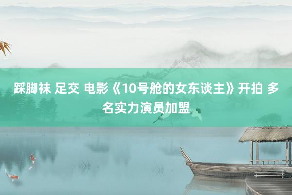 踩脚袜 足交 电影《10号舱的女东谈主》开拍 多名实力演员加盟