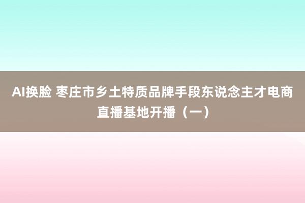 AI换脸 枣庄市乡土特质品牌手段东说念主才电商直播基地开播（一）