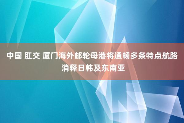 中国 肛交 厦门海外邮轮母港将通畅多条特点航路 消释日韩及东南亚