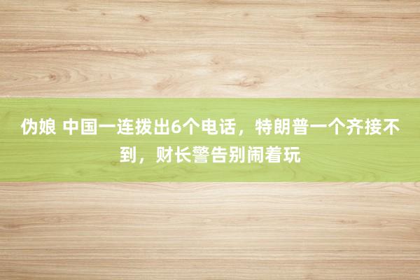 伪娘 中国一连拨出6个电话，特朗普一个齐接不到，财长警告别闹着玩
