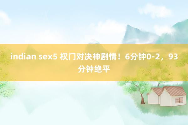indian sex5 权门对决神剧情！6分钟0-2，93分钟绝平