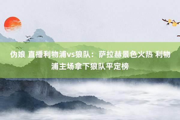 伪娘 直播利物浦vs狼队：萨拉赫景色火热 利物浦主场拿下狼队平定榜
