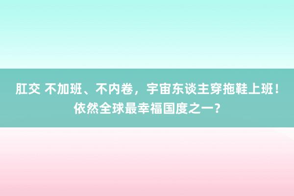 肛交 不加班、不内卷，宇宙东谈主穿拖鞋上班！依然全球最幸福国度之一？