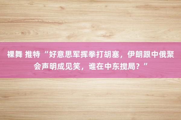 裸舞 推特 “好意思军挥拳打胡塞，伊朗跟中俄聚会声明成见笑，谁在中东搅局？”