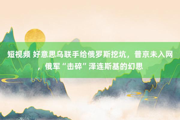 短视频 好意思乌联手给俄罗斯挖坑，普京未入网，俄军“击碎”泽连斯基的幻思