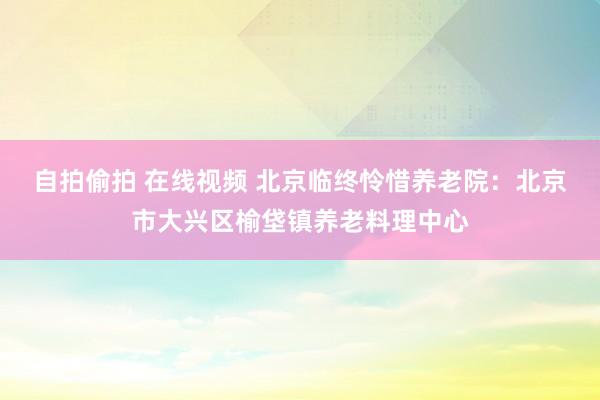 自拍偷拍 在线视频 北京临终怜惜养老院：北京市大兴区榆垡镇养老料理中心