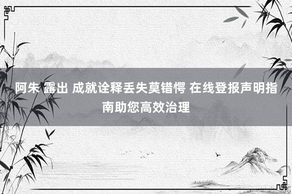 阿朱 露出 成就诠释丢失莫错愕 在线登报声明指南助您高效治理