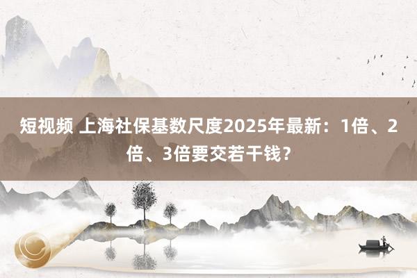 短视频 上海社保基数尺度2025年最新：1倍、2倍、3倍要交若干钱？
