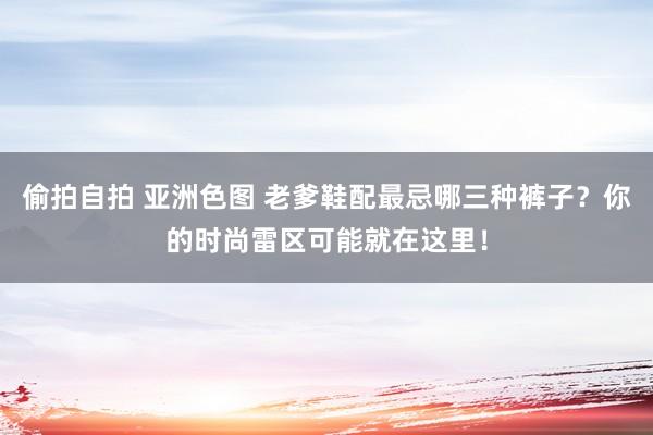偷拍自拍 亚洲色图 老爹鞋配最忌哪三种裤子？你的时尚雷区可能就在这里！