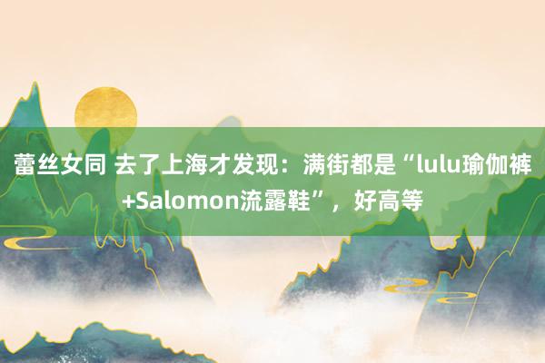 蕾丝女同 去了上海才发现：满街都是“lulu瑜伽裤+Salomon流露鞋”，好高等