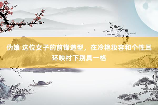 伪娘 这位女子的前锋造型，在冷艳妆容和个性耳环映衬下别具一格