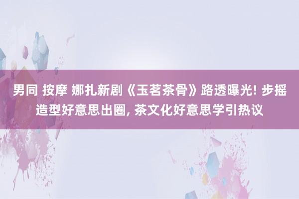 男同 按摩 娜扎新剧《玉茗茶骨》路透曝光! 步摇造型好意思出圈, 茶文化好意思学引热议