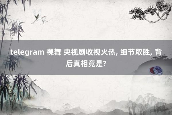 telegram 裸舞 央视剧收视火热, 细节取胜, 背后真相竟是?