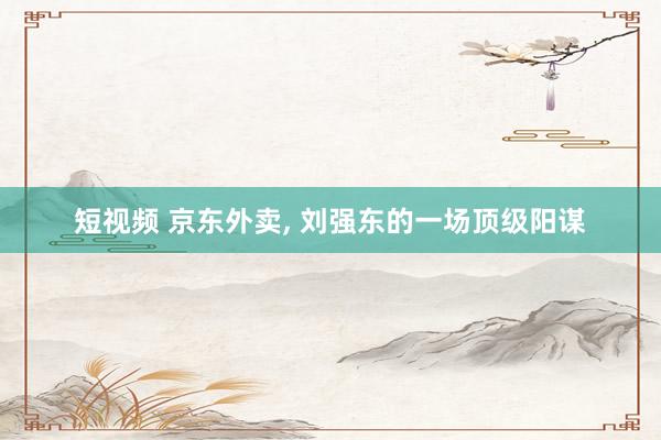 短视频 京东外卖, 刘强东的一场顶级阳谋