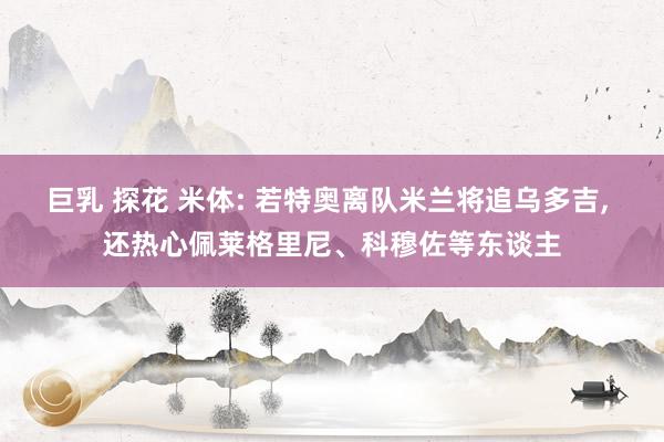 巨乳 探花 米体: 若特奥离队米兰将追乌多吉, 还热心佩莱格里尼、科穆佐等东谈主