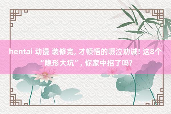 hentai 动漫 装修完, 才顿悟的啜泣劝诫! 这8个“隐形大坑”, 你家中招了吗?