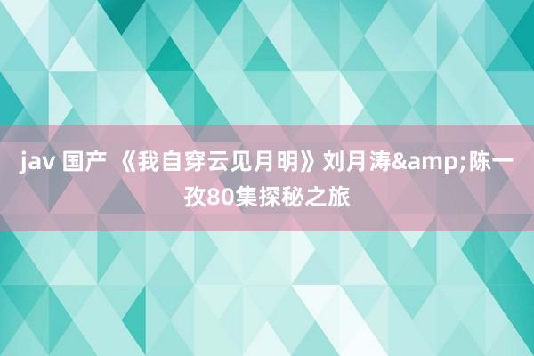 jav 国产 《我自穿云见月明》刘月涛&陈一孜80集探秘之旅