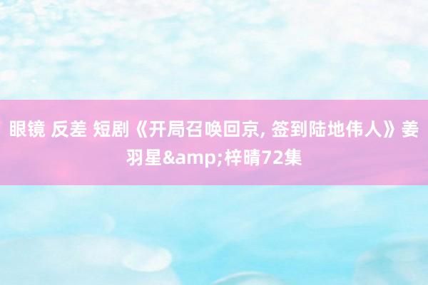 眼镜 反差 短剧《开局召唤回京, 签到陆地伟人》姜羽星&梓晴72集