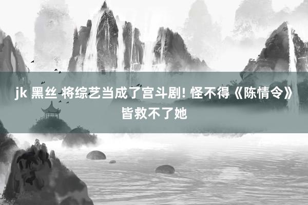 jk 黑丝 将综艺当成了宫斗剧! 怪不得《陈情令》皆救不了她