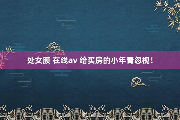 处女膜 在线av 给买房的小年青忽视！